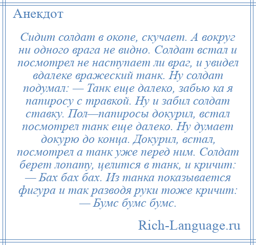 
    Сидит солдат в окопе, скучает. А вокруг ни одного врага не видно. Солдат встал и посмотрел не наступает ли враг, и увидел вдалеке вражеский танк. Ну солдат подумал: — Танк еще далеко, забью ка я папиросу с травкой. Ну и забил солдат ставку. Пол—папиросы докурил, встал посмотрел танк еще далеко. Ну думает докурю до конца. Докурил, встал, посмотрел а танк уже перед ним. Солдат берет лопату, целится в танк, и кричит: — Бах бах бах. Из танка показывается фигура и так разводя руки тоже кричит: — Бумс бумс бумс.