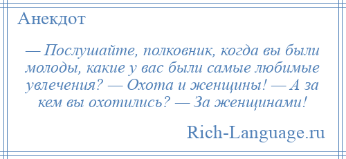 
    — Послушайте, полковник, когда вы были молоды, какие у вас были самые любимые увлечения? — Охота и женщины! — А за кем вы охотились? — За женщинами!