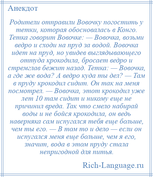 
    Родители отправили Вовочку погостить у тетки, которая обосновалась в Конго. Тетка говорит Вовочке: — Вовочка, возьми ведро и сходи на пруд за водой. Вовочка идет на пруд, но увидев выглядывающего оттуда крокодила, бросает ведро и стремглав бежит назад. Тетка: — Вовочка, а где же вода? А ведро куда ты дел? — Там в пруду крокодил сидит. Он так на меня посмотрел. — Вовочка, этот крокодил уже лет 10 там сидит и никому еще не причинил вреда. Так что смело набирай воды и не бойся крокодила, он ведь наверняка сам испугался тебя еще больше, чем ты его. — В том то и дело — если он испугался меня еще больше, чем я его, значит, вода в этом пруду стала непригодной для питья.