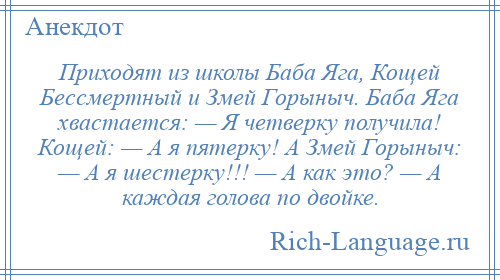 
    Приходят из школы Баба Яга, Кощей Бессмертный и Змей Горыныч. Баба Яга хвастается: — Я четверку получила! Кощей: — А я пятерку! А Змей Горыныч: — А я шестерку!!! — А как это? — А каждая голова по двойке.