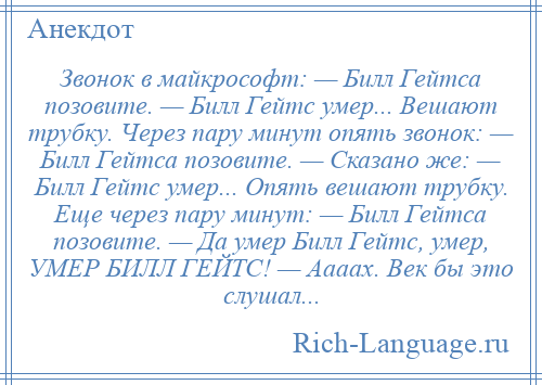 
    Звонок в майкpософт: — Билл Гейтса позовите. — Билл Гейтс умеp... Вешают трубку. Через пару минут опять звонок: — Билл Гейтса позовите. — Сказано же: — Билл Гейтс умеp... Опять вешают трубку. Еще через паpу минут: — Билл Гейтса позовите. — Да умер Билл Гейтс, умер, УМЕР БИЛЛ ГЕЙТС! — Аааах. Век бы это слушал...