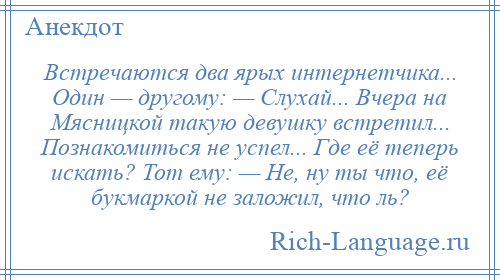 
    Встречаются два ярых интернетчика... Один — другому: — Слухай... Вчера на Мясницкой такую девушку встретил... Познакомиться не успел... Где её теперь искать? Тот ему: — Не, ну ты что, её букмаркой не заложил, что ль?