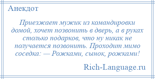 
    Приезжает мужик из командировки домой, хочет позвонить в дверь, а в руках столько подарков, что ну никак не получается позвонить. Проходит мимо соседка: — Рожками, сынок, рожками!