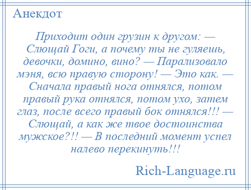 
    Приходит один грузин к другом: — Слющай Гоги, а почему ты не гуляешь, девочки, домино, вино? — Парализовало мэня, всю правую сторону! — Это как. — Сначала правый нога отнялся, потом правый рука отнялся, потом ухо, затем глаз, после всего правый бок отнялся!!! — Слющай, а как же твое достоинства мужское?!! — В последний момент успел налево перекинуть!!!