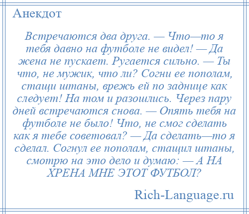 
    Встречаются два друга. — Что—то я тебя давно на футболе не видел! — Да жена не пускает. Ругается сильно. — Ты что, не мужик, что ли? Согни ее пополам, стащи штаны, врежь ей по заднице как следует! На том и разошлись. Через пару дней встречаются снова. — Опять тебя на футболе не было! Что, не смог сделать как я тебе советовал? — Да сделать—то я сделал. Согнул ее пополам, стащил штаны, смотрю на это дело и думаю: — А НА ХРЕНА МНЕ ЭТОТ ФУТБОЛ?