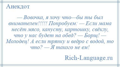 
    — Вовочка, я хочу что—бы ты был внимателен!!!!! Попробуем: — Если мама несёт мясо, капусту, картошку, свёклу, что у нас будет на обед? — Борщ! — Молодец! А если тряпку и ведро с водой, то что? — Я такого не ем!