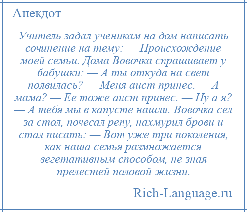 
    Учитель задал ученикам на дом написать сочинение на тему: — Происхождение моей семьи. Дома Вовочка спрашивает у бабушки: — А ты откуда на свет появилась? — Меня аист принес. — А мама? — Ее тоже аист принес. — Ну а я? — А тебя мы в капусте нашли. Вовочка сел за стол, почесал репу, нахмурил брови и стал писать: — Вот уже три поколения, как наша семья размножается вегетативным способом, не зная прелестей половой жизни.