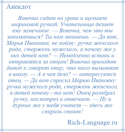 
    Вовочка сидит на уроке и щелкает шариковой ручкой. Учительница делает ему замечание: — Вовочка, чем это ты занимаешься? Ты нам мешаешь. — Да вот, Марья Ивановна, не пойму: ручка женского рода, стержень мужского, а почему же у них детей нет? — Немедленно встань и отправляйся за отцом! Вовочка приходит домой и говорит отцу, что того вызывают в школу. — А в чем дело? — интересуется отец. — Да вот спросил Марью Ивановну: ручка мужского рода, стержень женского, а детей почему—то нет! Отец разобрал ручку, посмотрел и отвечает: — Ну и дурные же у тебя учителя — здесь же спираль стоит!