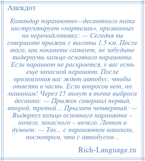 
    Командир парашютно—десантного полка инструктирует «партизан», призванных на переподготовку: — Сегодня вы совершите прыжок с высоты 1,5 км. После того, как покинете самолет, не забудьте выдернуть кольцо основного парашюта. Если парашют не раскроется, у вас есть еще запасной парашют. После приземления вас ждет автобус, чтобы отвезти в часть. Если вопросов нет, по машинам! Через 15 минут в точке выброса десанта: — Прыжок совершил первый, второй, третий… Прыгает четвертый: — Выдернул кольцо основного парашюта – ничего, запасного – ничего. Летит и думает: — Так... с парашютом накололи, посмотрим, что с автобусом…