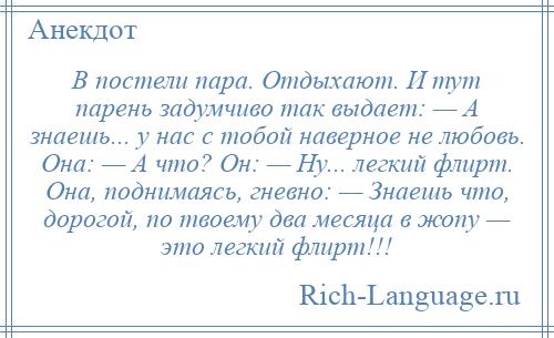 
    В постели пара. Отдыхают. И тут парень задумчиво так выдает: — А знаешь... у нас с тобой наверное не любовь. Она: — А что? Он: — Ну... легкий флирт. Она, поднимаясь, гневно: — Знаешь что, дорогой, по твоему два месяца в жопу — это легкий флирт!!!