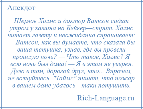 
    Шерлок Холмс и доктор Ватсон сидят утром у камина на Бейкер—стрит. Холмс читает газету и неожиданно спрашивает: — Ватсон, как вы думаете, что сказала бы ваша тетушка, узнав, где вы провели прошлую ночь? — Что такое, Холмс? Я всю ночь был дома! — Я в этом не уверен. Дело в том, дорогой друг, что... Впрочем, не волнуйтесь. Таймс пишет, что пожар в вашем доме удалось—таки потушить.