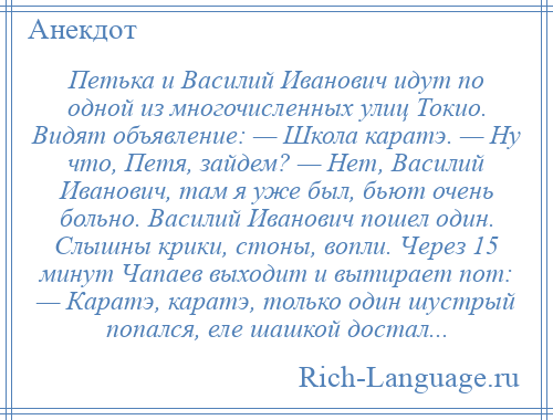 
    Петька и Василий Иванович идут по одной из многочисленных улиц Токио. Видят объявление: — Школа каратэ. — Ну что, Петя, зайдем? — Нет, Василий Иванович, там я уже был, бьют очень больно. Василий Иванович пошел один. Слышны крики, стоны, вопли. Через 15 минут Чапаев выходит и вытирает пот: — Каратэ, каратэ, только один шустрый попался, еле шашкой достал...