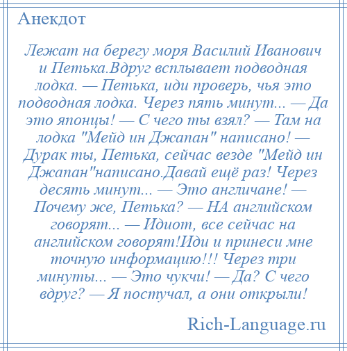
    Лежат на берегу моря Василий Иванович и Петька.Вдруг всплывает подводная лодка. — Петька, иди проверь, чья это подводная лодка. Через пять минут... — Да это японцы! — С чего ты взял? — Там на лодка Мейд ин Джапан написано! — Дурак ты, Петька, сейчас везде Мейд ин Джапан написано.Давай ещё раз! Через десять минут... — Это англичане! — Почему же, Петька? — НА английском говорят... — Идиот, все сейчас на английском говорят!Иди и принеси мне точную информацию!!! Через три минуты... — Это чукчи! — Да? С чего вдруг? — Я постучал, а они открыли!