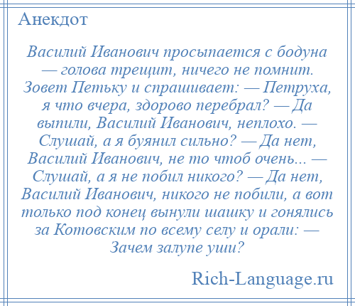 
    Василий Иванович просыпается с бодуна — голова трещит, ничего не помнит. Зовет Петьку и спрашивает: — Петруха, я что вчера, здорово перебрал? — Да выпили, Василий Иванович, неплохо. — Слушай, а я буянил сильно? — Да нет, Василий Иванович, не то чтоб очень... — Слушай, а я не побил никого? — Да нет, Василий Иванович, никого не побили, а вот только под конец вынули шашку и гонялись за Котовским по всему селу и орали: — Зачем залупе уши?