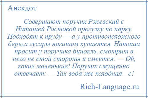 
    Совершают поручик Ржевский с Наташей Ростовой прогулку по парку. Подходят к пруду — а у противоположного берега гусары нагишом купаются. Наташа просит у поручика бинокль, смотрит в него не стой стороны и смеется: — Ой, какие маленькие! Поручик смущенно отвечает: — Так вода же холодная—с!