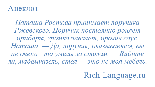 
    Наташа Ростова принимает поручика Ржевского. Поручик постоянно роняет приборы, громко чавкает, пролил соус. Наташа: — Да, поручик, оказывается, вы не очень—то умелы за столом. — Видите ли, мадемуазель, стол — это не моя мебель.