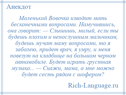 
    Маленький Вовочка изводит мать бесконечными вопросами. Намучившись, она говорит: — Слышишь, милый, если ты будешь плохим и непослушным мальчиком, будешь мучат маму вопросами, то я заболею, придет врач, я умру, и меня повезут на кладбище на большом черном автомобиле. Будет играть грустная музыка... — Скажи, мама, а мне можно будет сесть рядом с шофером?