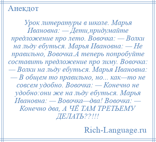 
    Урок литературы в школе. Марья Ивановна: — Дети,придумайте предложение про лето. Вовочка: — Волки на льду ебуться. Марья Ивановна: — Не правильно, Вовочка.А теперь попробуйте составить предложение про зиму. Вовочка: — Волки на льду ебуться. Марья Ивановна: — В общем то правильно, но... как—то не совсем удобно. Вовочка: — Конечно не удобно:они же на льду ебуться. Марья Ивановна: — Вовочка—два! Вовочка: — Конечно два, А ЧЁ ТАМ ТРЕТЬЕМУ ДЕЛАТЬ??!!!