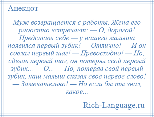 
    Муж возвращается с работы. Жена его радостно встречает: — О, дорогой! Представь себе — у нашего малыша появился первый зубик! — Отлично! — И он сделал первый шаг! — Превосходно! — Hо, сделав первый шаг, он потерял свой первый зубик... — О... — Hо, потеряв свой первый зубик, наш малыш сказал свое первое слово! — Замечательно! — Hо если бы ты знал, какое...