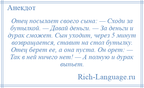 
    Отец посылает своего сына: — Сходи за бутылкой. — Давай деньги. — За деньги и дурак сможет. Сын уходит, через 5 минут возвращается, ставит на стол бутылку. Отец берет ее, а она пуста. Он орет: — Так в ней ничего нет! — А полную и дурак выпьет.