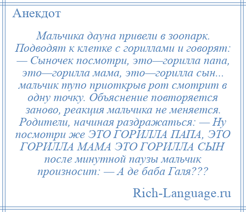 
    Мальчика дауна привели в зоопарк. Подводят к клетке с гориллами и говорят: — Сыночек посмотри, это—горилла папа, это—горилла мама, это—горилла сын... мальчик тупо приоткрыв рот смотрит в одну точку. Объяснение повторяется заново, реакция мальчика не меняется. Родители, начиная раздражаться: — Ну посмотри же ЭТО ГОРИЛЛА ПАПА, ЭТО ГОРИЛЛА МАМА ЭТО ГОРИЛЛА СЫН после минутной паузы мальчик произносит: — А де баба Галя???