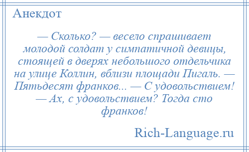 
    — Сколько? — весело спрашивает молодой солдат у симпатичной девицы, стоящей в дверях небольшого отдельчика на улице Коллин, вблизи площади Пигаль. — Пятьдесят франков... — С удовольствием! — Ах, с удовольствием? Тогда сто франков!