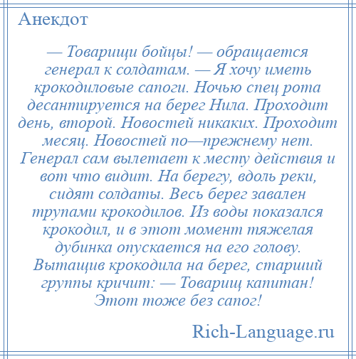 
    — Товарищи бойцы! — обращается генерал к солдатам. — Я хочу иметь крокодиловые сапоги. Ночью спец рота десантируется на берег Нила. Проходит день, второй. Новостей никаких. Проходит месяц. Новостей по—прежнему нет. Генерал сам вылетает к месту действия и вот что видит. На берегу, вдоль реки, сидят солдаты. Весь берег завален трупами крокодилов. Из воды показался крокодил, и в этот момент тяжелая дубинка опускается на его голову. Вытащив крокодила на берег, старший группы кричит: — Товарищ капитан! Этот тоже без сапог!