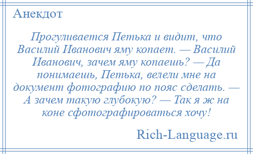 
    Прогуливается Петька и видит, что Василий Иванович яму копает. — Василий Иванович, зачем яму копаешь? — Да понимаешь, Петька, велели мне на документ фотографию по пояс сделать. — А зачем такую глубокую? — Так я ж на коне сфотографироваться хочу!