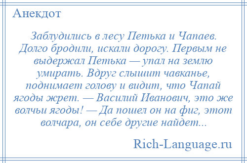 
    Заблудились в лесу Петька и Чапаев. Долго бродили, искали дорогу. Первым не выдержал Петька — упал на землю умирать. Вдруг слышит чавканье, поднимает голову и видит, что Чапай ягоды жрет. — Василий Иванович, это же волчьи ягоды! — Да пошел он на фиг, этот волчара, он себе другие найдет...