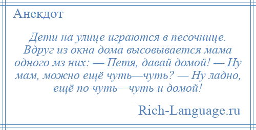 
    Дети на улице играются в песочнице. Вдруг из окна дома высовывается мама одного мз них: — Петя, давай домой! — Ну мам, можно ещё чуть—чуть? — Ну ладно, ещё по чуть—чуть и домой!