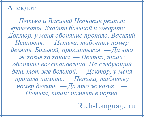 
    Петька и Василий Иванович решили врачевать. Входит больной и говорит: — Доктор, у меня обоняние пропало. Василий Иванович: — Петька, таблетку номер девять. Больной, проглатывая: — Да это ж козья ка кашка. — Петька, пиши: обоняние восстановлено. Hа следующий день тот же больной. — Доктор, у меня пропала память. — Петька, таблетку номер девять. — Да это ж козья... — Петька, пиши: память в норме.