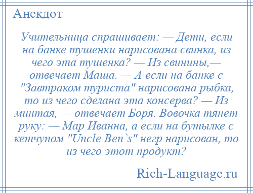 
    Учительница спрашивает: — Дети, если на банке тушенки нарисована свинка, из чего эта тушенка? — Из свинины,— отвечает Маша. — А если на банке с Завтраком туриста нарисована рыбка, то из чего сделана эта консерва? — Из минтая, — отвечает Боря. Вовочка тянет руку: — Мар Иванна, а если на бутылке с кетчупом Uncle Ben`s негр нарисован, то из чего этот продукт?