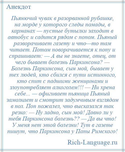 
    Пьянючий чувак в разорванной рубашке, на морде у которого следы помады, в карманах — пустые бутылки заходит в автобус и садится рядом с попом. Пьяный разворачивает газету и что—то там читает. Потом поворачивается к попу и спрашивает: — А вы не знаете, отец, от чего бывает болезнь Паркинсона? — Болезнь Паркинсона, сын мой, бывает у тех людей, кто сбился с пути истинного, кто спит с падшими женщинами и злоупотребляет алкоголем!!! — Ни хрена себе... — офигивает пьяница Пьяный замолкает и смотрит задумчивым взглядом в пол. Поп пожалел, что высказался так резко: — Ну ладно, сын мой! Давно ли у тебя Паркинсона болезнь?? — Да вы что! У меня нет этой болезни! Тут в газете пишут, что Паркинсона у Папы Римского!