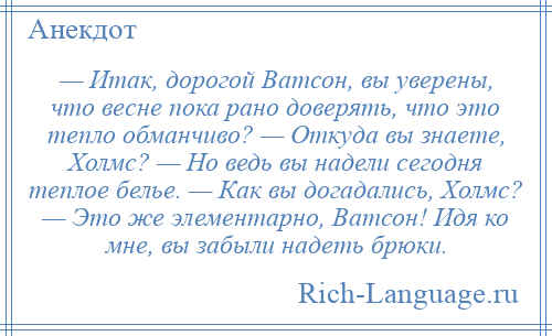 
    — Итак, дорогой Ватсон, вы уверены, что весне пока рано доверять, что это тепло обманчиво? — Откуда вы знаете, Холмс? — Но ведь вы надели сегодня теплое белье. — Как вы догадались, Холмс? — Это же элементарно, Ватсон! Идя ко мне, вы забыли надеть брюки.