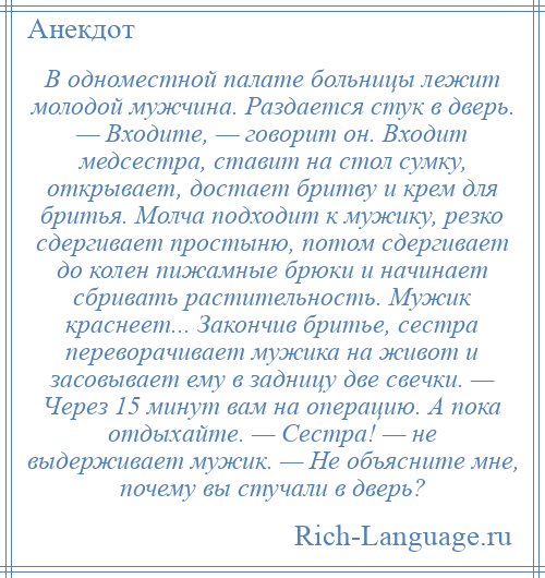 
    В одноместной палате больницы лежит молодой мужчина. Раздается стук в дверь. — Входите, — говорит он. Входит медсестра, ставит на стол сумку, открывает, достает бритву и крем для бритья. Молча подходит к мужику, резко сдергивает простыню, потом сдергивает до колен пижамные брюки и начинает сбривать растительность. Мужик краснеет... Закончив бритье, сестра переворачивает мужика на живот и засовывает ему в задницу две свечки. — Через 15 минут вам на операцию. А пока отдыхайте. — Сестра! — не выдерживает мужик. — Не объясните мне, почему вы стучали в дверь?