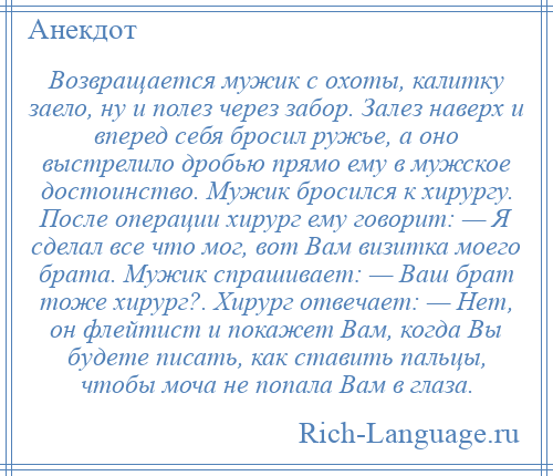 
    Возвращается мужик с охоты, калитку заело, ну и полез через забор. Залез наверх и вперед себя бросил ружье, а оно выстрелило дробью прямо ему в мужское достоинство. Мужик бросился к хирургу. После операции хирург ему говорит: — Я сделал все что мог, вот Вам визитка моего брата. Мужик спрашивает: — Ваш брат тоже хирург?. Хирург отвечает: — Нет, он флейтист и покажет Вам, когда Вы будете писать, как ставить пальцы, чтобы моча не попала Вам в глаза.