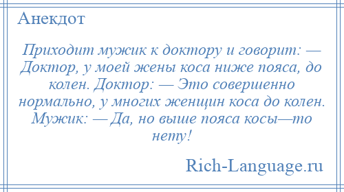 
    Приходит мужик к доктору и говорит: — Доктор, у моей жены коса ниже пояса, до колен. Доктор: — Это совершенно нормально, у многих женщин коса до колен. Мужик: — Да, но выше пояса косы—то нету!