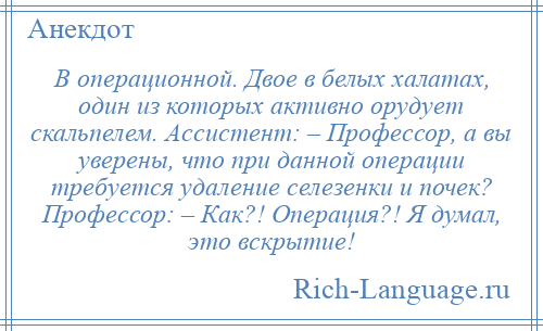 
    В операционной. Двое в белых халатах, один из которых активно орудует скальпелем. Ассистент: – Профессор, а вы уверены, что при данной операции требуется удаление селезенки и почек? Профессор: – Как?! Операция?! Я думал, это вскрытие!