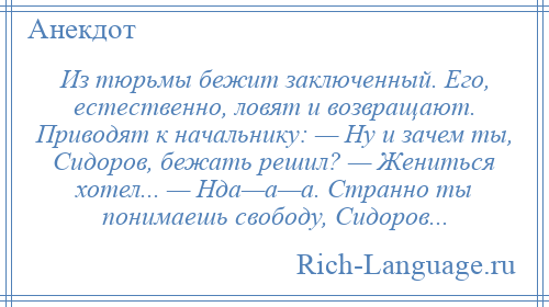 
    Из тюрьмы бежит заключенный. Его, естественно, ловят и возвращают. Приводят к начальнику: — Ну и зачем ты, Сидоров, бежать решил? — Жениться хотел... — Нда—а—а. Странно ты понимаешь свободу, Сидоров...