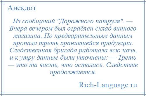 
    Из сообщений Дорожного патруля . — Вчера вечером был ограблен склад винного магазина. По предварительным данным пропала треть хранившейся продукции. Следственная бригада работала всю ночь, и к утру данные были уточнены: — Треть — это та часть, что осталась. Следствие продолжается.