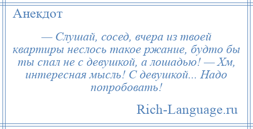 
    — Слушай, сосед, вчера из твоей квартиры неслось такое ржание, будто бы ты спал не с девушкой, а лошадью! — Хм, интересная мысль! С девушкой... Надо попробовать!