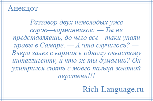 
    Разговор двух немолодых уже воров—карманников: — Ты не представляешь, до чего все—таки упали нравы в Самаре. — А что случилось? — Вчера залез в карман к одному очкастому интеллигенту, и что ж ты думаешь? Он ухитрился снять с моего пальца золотой перстень!!!