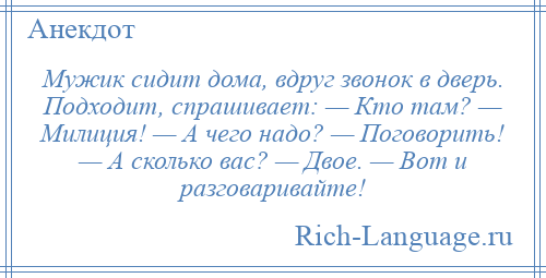 
    Мужик сидит дома, вдруг звонок в дверь. Подходит, спрашивает: — Кто там? — Милиция! — А чего надо? — Поговорить! — А сколько вас? — Двое. — Вот и разговаривайте!