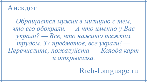 
    Обращается мужик в милицию с тем, что его обокрали. — А что именно у Вас украли? — Все, что нажито тяжким трудом. 37 предметов, все украли! — Перечислите, пожалуйста. — Колода карт и открывалка.