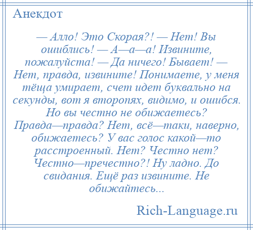 
    — Алло! Это Скорая?! — Нет! Вы ошиблись! — А—а—а! Извините, пожалуйста! — Да ничего! Бывает! — Нет, правда, извините! Понимаете, у меня тёща умирает, счет идет буквально на секунды, вот я второпях, видимо, и ошибся. Но вы честно не обижаетесь? Правда—правда? Нет, всё—таки, наверно, обижаетесь? У вас голос какой—то расстроенный. Нет? Честно нет? Честно—пречестно?! Ну ладно. До свидания. Ещё раз извините. Не обижайтесь...