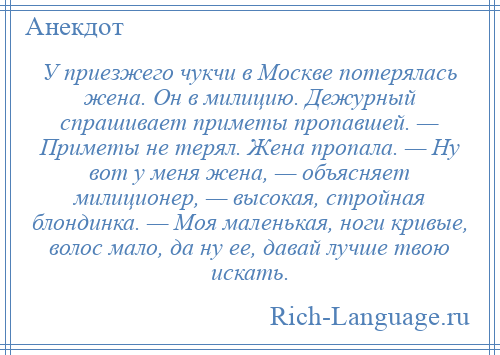 
    У приезжего чукчи в Москве потерялась жена. Он в милицию. Дежурный спрашивает приметы пропавшей. — Приметы не терял. Жена пропала. — Ну вот у меня жена, — объясняет милиционер, — высокая, стройная блондинка. — Моя маленькая, ноги кривые, волос мало, да ну ее, давай лучше твою искать.