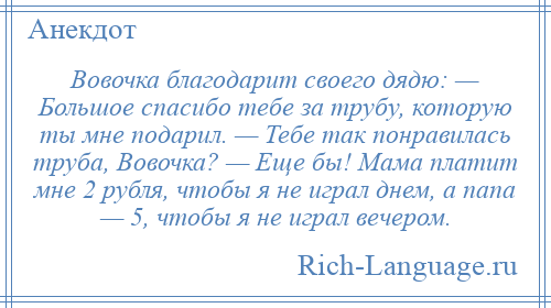 
    Вовочка благодарит своего дядю: — Большое спасибо тебе за трубу, которую ты мне подарил. — Тебе так понравилась труба, Вовочка? — Еще бы! Мама платит мне 2 рубля, чтобы я не играл днем, а папа — 5, чтобы я не играл вечером.