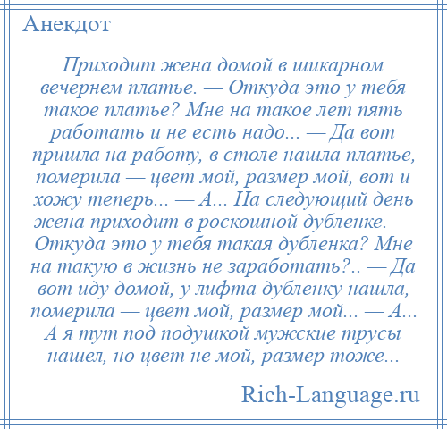 
    Приходит жена домой в шикарном вечернем платье. — Откуда это у тебя такое платье? Мне на такое лет пять работать и не есть надо... — Да вот пришла на работу, в столе нашла платье, померила — цвет мой, размер мой, вот и хожу теперь... — А... На следующий день жена приходит в роскошной дубленке. — Откуда это у тебя такая дубленка? Мне на такую в жизнь не заработать?.. — Да вот иду домой, у лифта дубленку нашла, померила — цвет мой, размер мой... — А... А я тут под подушкой мужские трусы нашел, но цвет не мой, размер тоже...