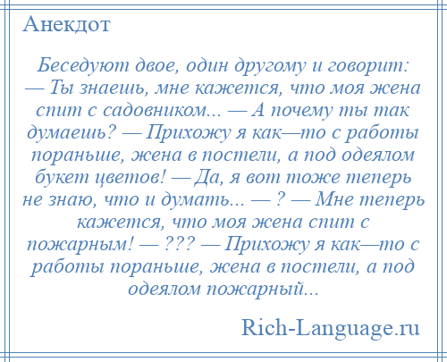 
    Беседуют двое, один другому и говорит: — Ты знаешь, мне кажется, что моя жена спит с садовником... — А почему ты так думаешь? — Прихожу я как—то с работы пораньше, жена в постели, а под одеялом букет цветов! — Да, я вот тоже теперь не знаю, что и думать... — ? — Мне теперь кажется, что моя жена спит с пожарным! — ??? — Прихожу я как—то с работы пораньше, жена в постели, а под одеялом пожарный...