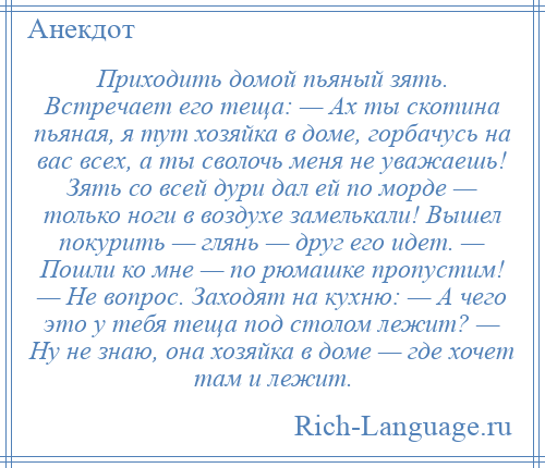 
    Приходить домой пьяный зять. Встречает его теща: — Ах ты скотина пьяная, я тут хозяйка в доме, горбачусь на вас всех, а ты сволочь меня не уважаешь! Зять со всей дури дал ей по морде — только ноги в воздухе замелькали! Вышел покурить — глянь — друг его идет. — Пошли ко мне — по рюмашке пропустим! — Не вопрос. Заходят на кухню: — А чего это у тебя теща под столом лежит? — Ну не знаю, она хозяйка в доме — где хочет там и лежит.